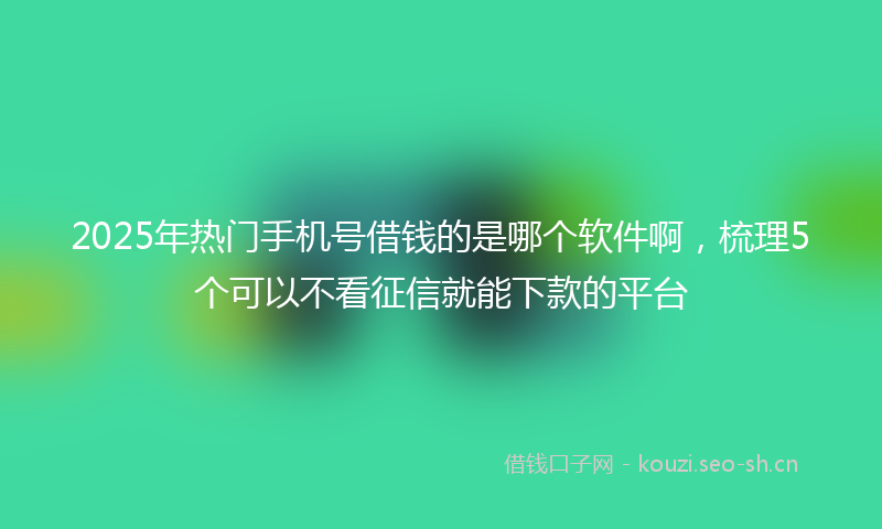 2025年热门手机号借钱的是哪个软件啊,梳理5个可以不看征信就能下款的平台