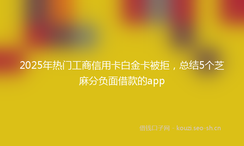 2025年热门工商信用卡白金卡被拒，总结5个芝麻分负面借款的app