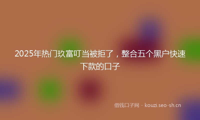 2025年热门玖富叮当被拒了，整合五个黑户快速下款的口子