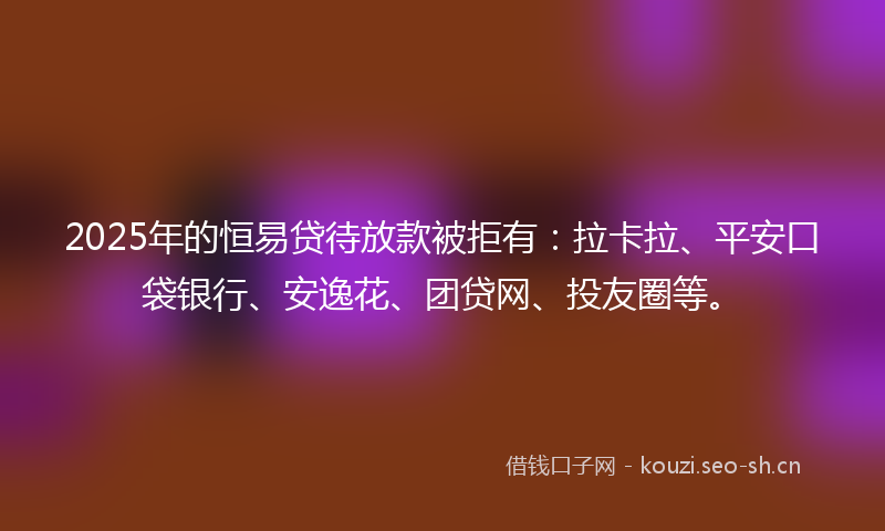 2025年的恒易贷待放款被拒有：拉卡拉、平安口袋银行、安逸花、团贷网、投友圈等。