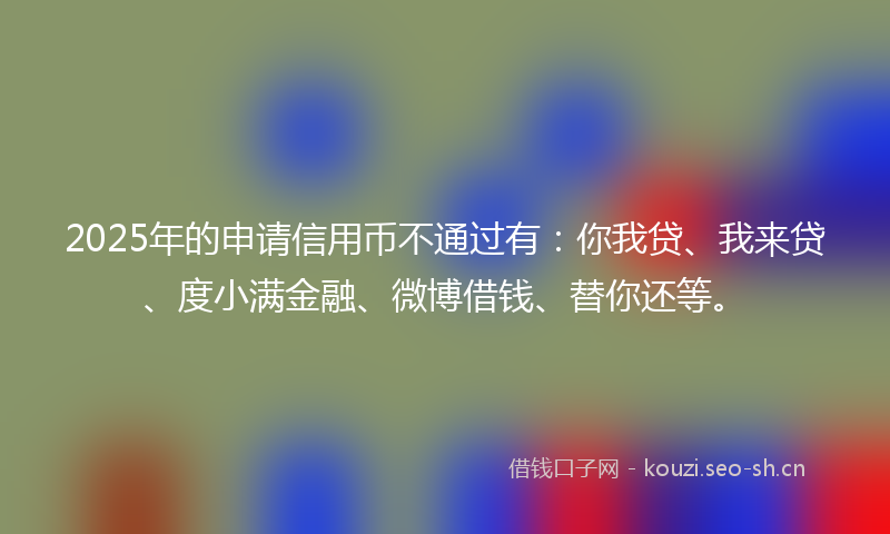 2025年的申请信用币不通过有：你我贷、我来贷、度小满金融、微博借钱、替你还等。
