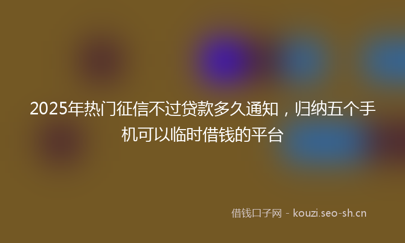 2025年热门征信不过贷款多久通知，归纳五个手机可以临时借钱的平台