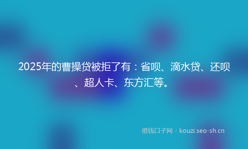2025年的曹操贷被拒了有：省呗、滴水贷、还呗、超人卡、东方汇等。