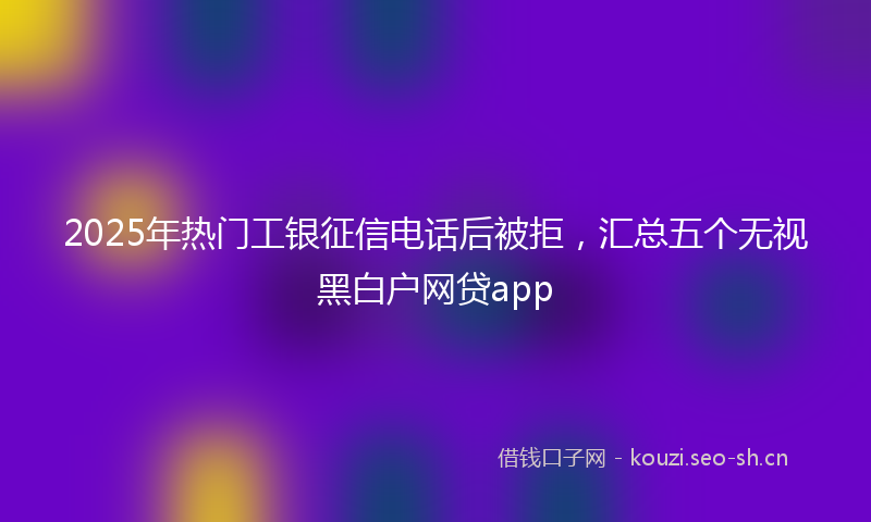 2025年热门工银征信电话后被拒，汇总五个无视黑白户网贷app