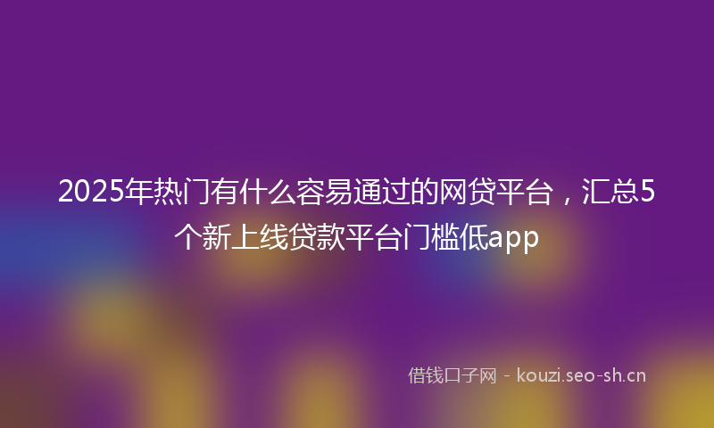 2025年热门有什么容易通过的网贷平台，汇总5个新上线贷款平台门槛低app