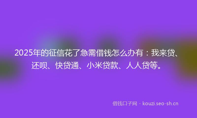 2025年的征信花了急需借钱怎么办有：我来贷、还呗、快贷通、小米贷款、人人贷等。