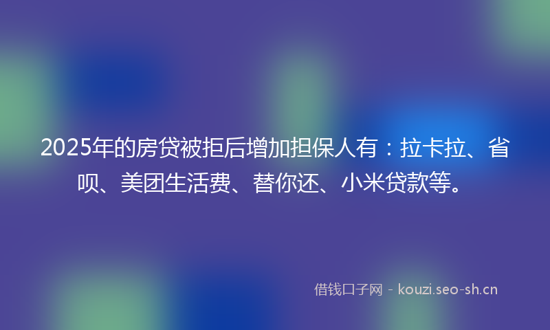2025年的房贷被拒后增加担保人有：拉卡拉、省呗、美团生活费、替你还、小米贷款等。