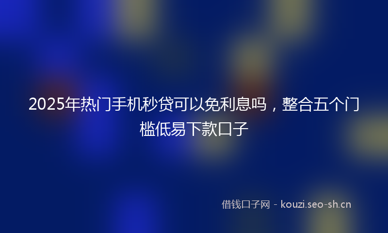 2025年热门手机秒贷可以免利息吗，整合五个门槛低易下款口子