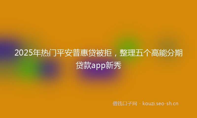 2025年热门平安普惠贷被拒，整理五个高能分期贷款app新秀