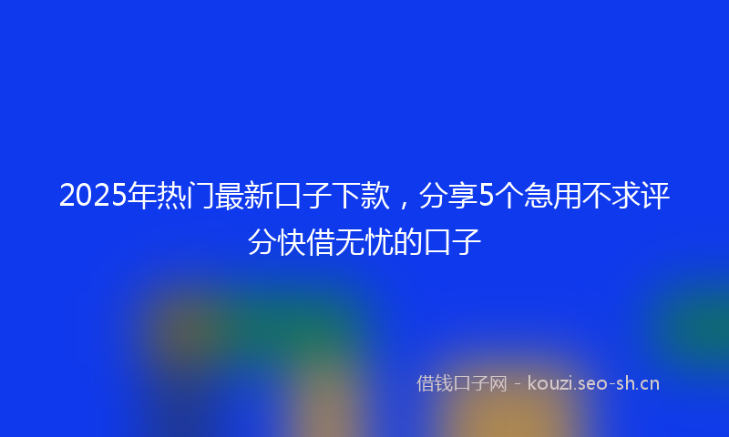 2025年热门最新口子下款，分享5个急用不求评分快借无忧的口子
