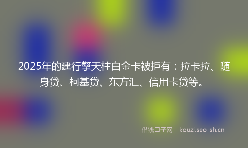 2025年的建行擎天柱白金卡被拒有：拉卡拉、随身贷、柯基贷、东方汇、信用卡贷等。