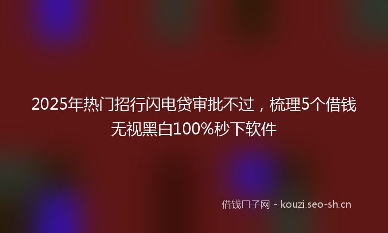 2025年热门招行闪电贷审批不过，梳理5个借钱无视黑白100%秒下软件