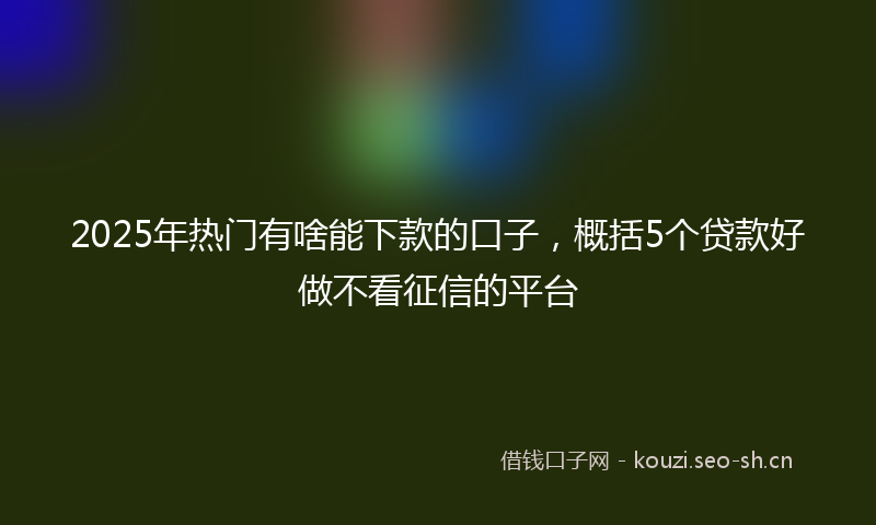 2025年热门有啥能下款的口子，概括5个贷款好做不看征信的平台