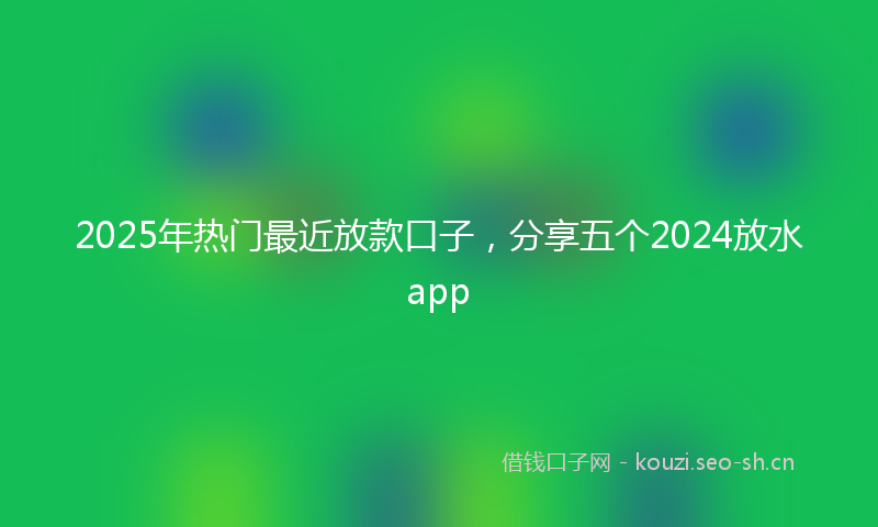 2025年热门最近放款口子，分享五个2024放水app