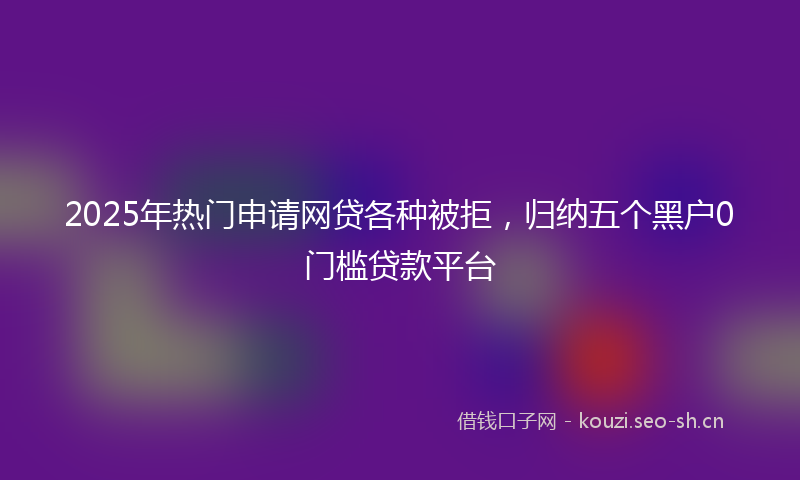2025年热门申请网贷各种被拒,归纳五个黑户0门槛贷款平台