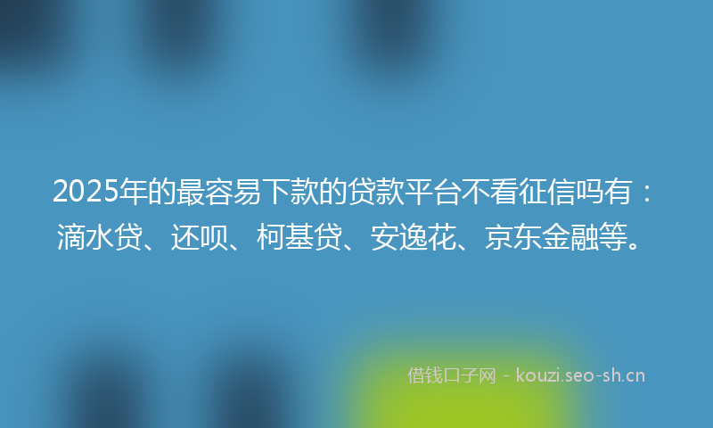 2025年的最容易下款的贷款平台不看征信吗有：滴水贷、还呗、柯基贷、安逸花、京东金融等。