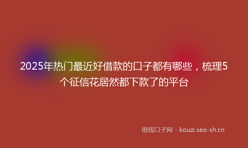2025年热门最近好借款的口子都有哪些，梳理5个征信花居然都下款了的平台