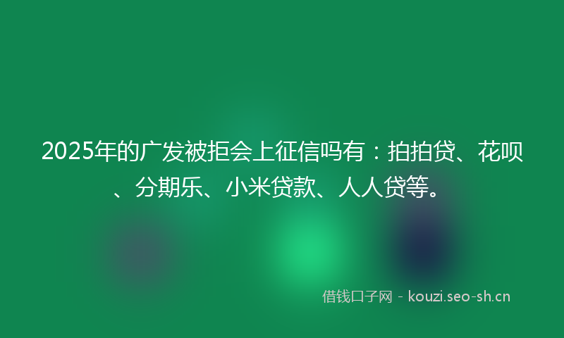 2025年的广发被拒会上征信吗有：拍拍贷、花呗、分期乐、小米贷款、人人贷等。