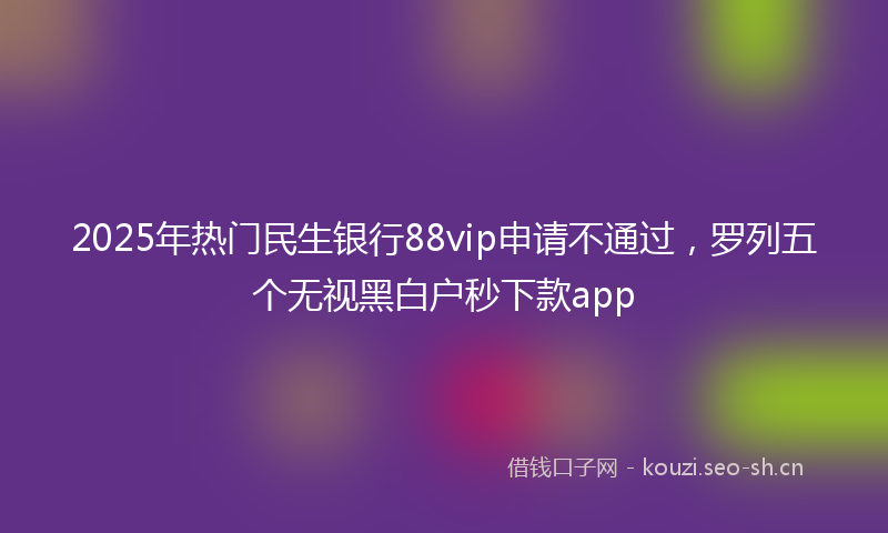 2025年热门民生银行88vip申请不通过，罗列五个无视黑白户秒下款app