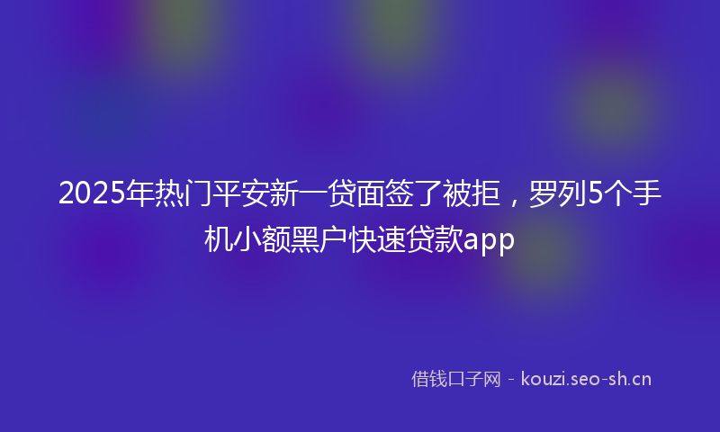 2025年热门平安新一贷面签了被拒，罗列5个手机小额黑户快速贷款app