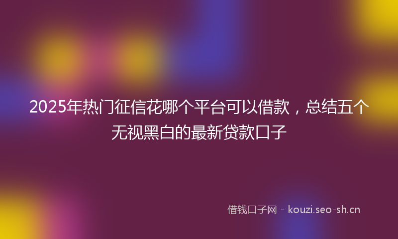 2025年热门征信花哪个平台可以借款，总结五个无视黑白的最新贷款口子
