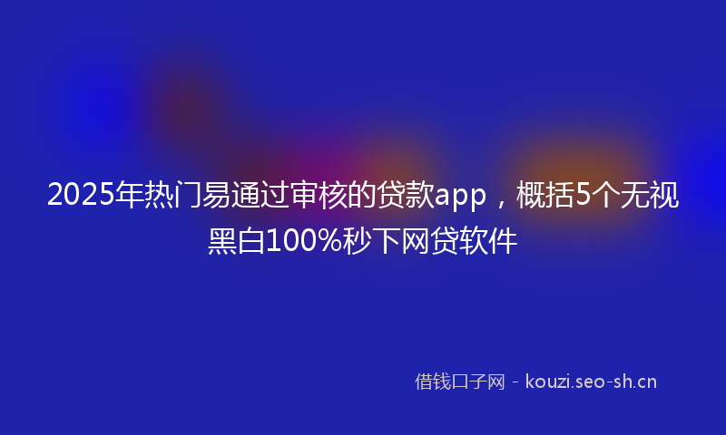 2025年热门易通过审核的贷款app，概括5个无视黑白100%秒下网贷软件