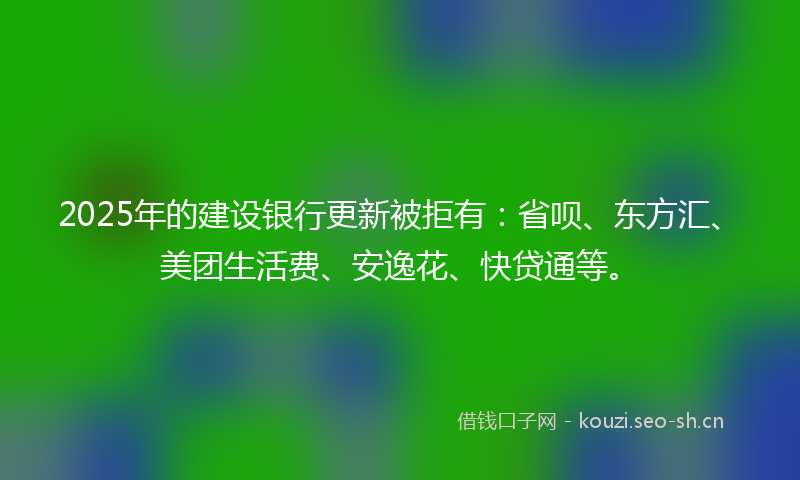 2025年的建设银行更新被拒有:省呗、东方汇、美团生活费、安逸花、快贷通等。