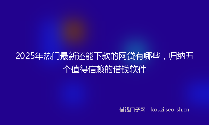 2025年热门最新还能下款的网贷有哪些，归纳五个值得信赖的借钱软件