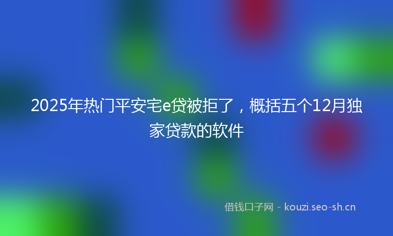 2025年热门平安宅e贷被拒了,概括五个12月独家贷款的软件
