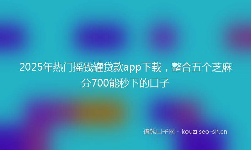 2025年热门摇钱罐贷款app下载，整合五个芝麻分700能秒下的口子