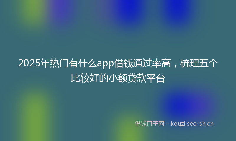 2025年热门有什么app借钱通过率高，梳理五个比较好的小额贷款平台