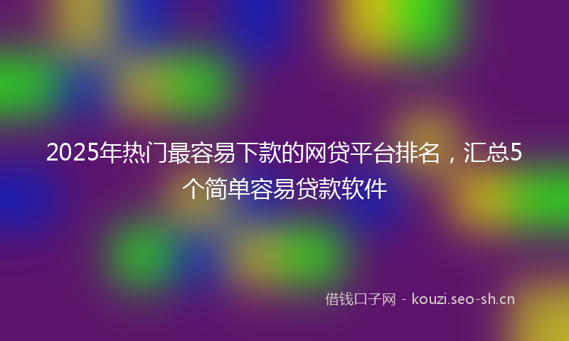 2025年热门最容易下款的网贷平台排名，汇总5个简单容易贷款软件