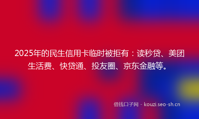 2025年的民生信用卡临时被拒有：读秒贷、美团生活费、快贷通、投友圈、京东金融等。
