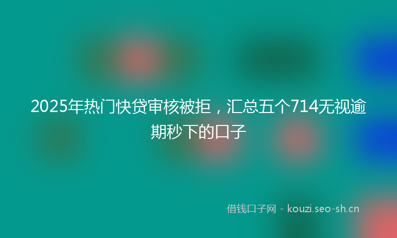 2025年热门快贷审核被拒，汇总五个714无视逾期秒下的口子