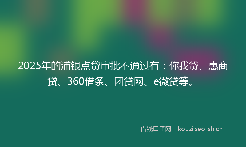2025年的浦银点贷审批不通过有：你我贷、惠商贷、360借条、团贷网、e微贷等。