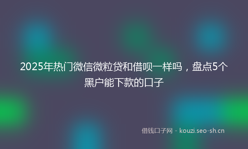2025年热门微信微粒贷和借呗一样吗，盘点5个黑户能下款的口子