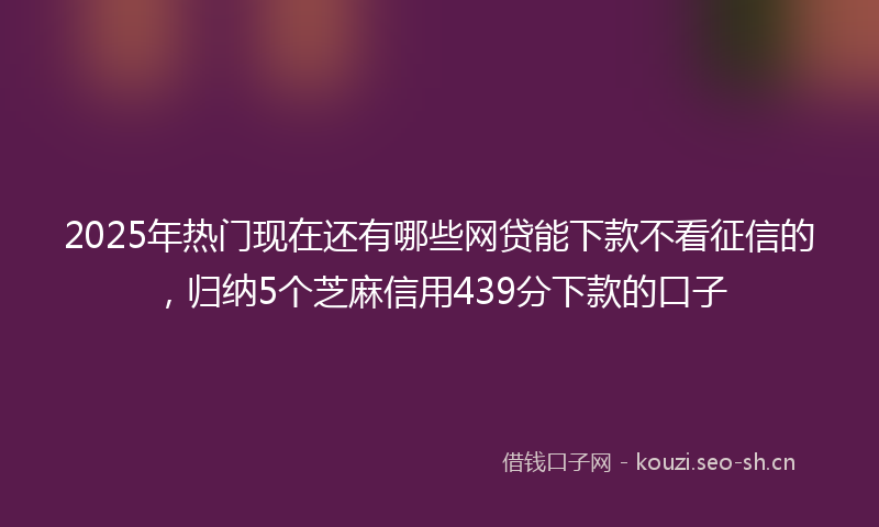 2025年热门现在还有哪些网贷能下款不看征信的，归纳5个芝麻信用439分下款的口子