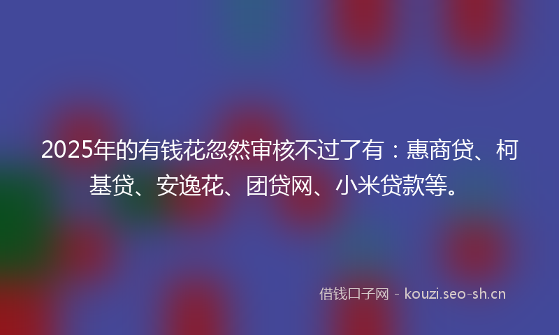 2025年的有钱花忽然审核不过了有：惠商贷、柯基贷、安逸花、团贷网、小米贷款等。