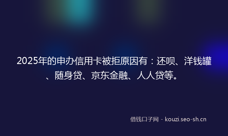 2025年的申办信用卡被拒原因有：还呗、洋钱罐、随身贷、京东金融、人人贷等。
