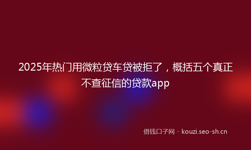 2025年热门用微粒贷车贷被拒了，概括五个真正不查征信的贷款app