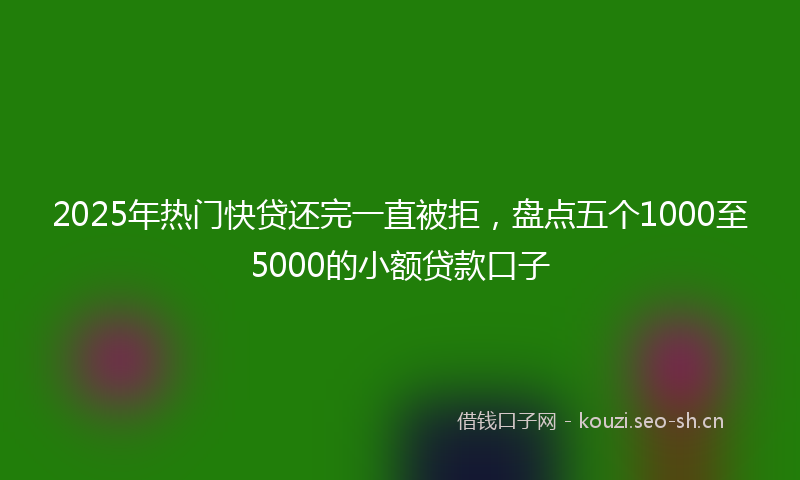 2025年热门快贷还完一直被拒，盘点五个1000至5000的小额贷款口子
