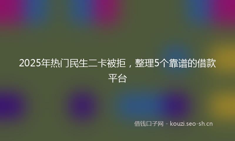 2025年热门民生二卡被拒，整理5个靠谱的借款平台