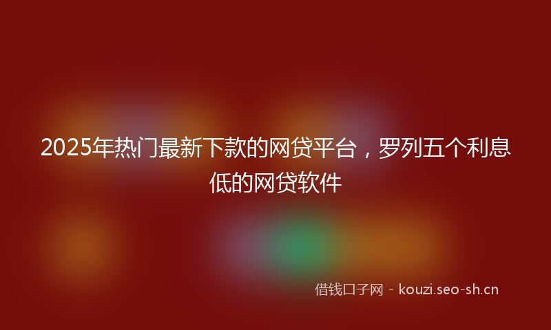 2025年热门最新下款的网贷平台，罗列五个利息低的网贷软件