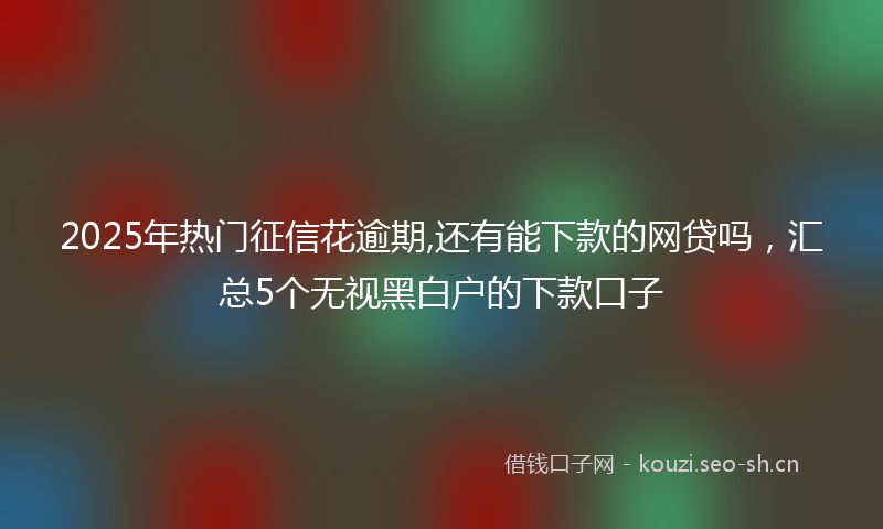 2025年热门征信花逾期,还有能下款的网贷吗，汇总5个无视黑白户的下款口子