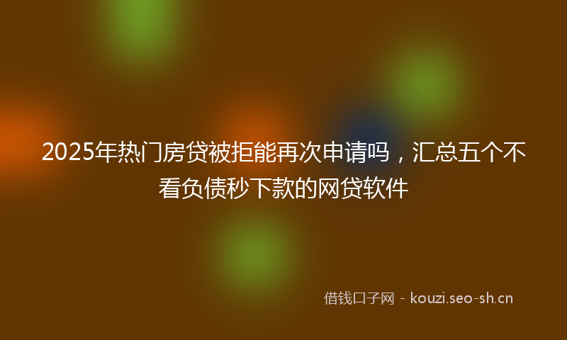 2025年热门房贷被拒能再次申请吗，汇总五个不看负债秒下款的网贷软件