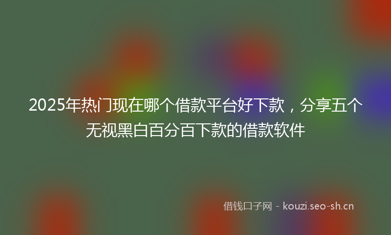 2025年热门现在哪个借款平台好下款，分享五个无视黑白百分百下款的借款软件