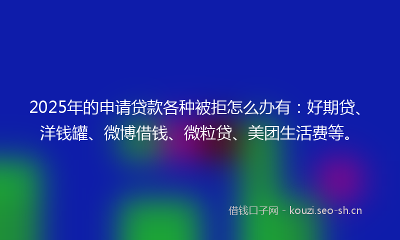 2025年的申请贷款各种被拒怎么办有：好期贷、洋钱罐、微博借钱、微粒贷、美团生活费等。