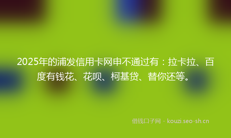 2025年的浦发信用卡网申不通过有：拉卡拉、百度有钱花、花呗、柯基贷、替你还等。