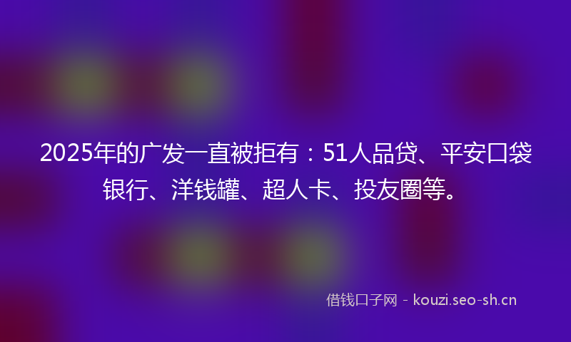 2025年的广发一直被拒有：51人品贷、平安口袋银行、洋钱罐、超人卡、投友圈等。
