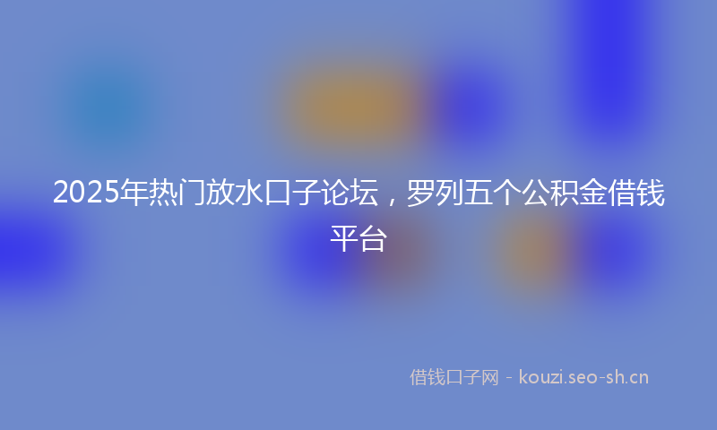 2025年热门放水口子论坛，罗列五个公积金借钱平台